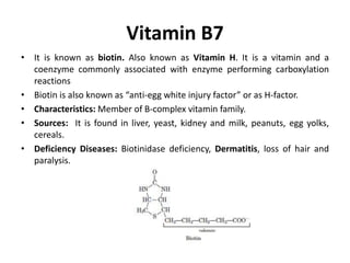 Vitamin B7
• It is known as biotin. Also known as Vitamin H. It is a vitamin and a
coenzyme commonly associated with enzyme performing carboxylation
reactions
• Biotin is also known as “anti-egg white injury factor” or as H-factor.
• Characteristics: Member of B-complex vitamin family.
• Sources: It is found in liver, yeast, kidney and milk, peanuts, egg yolks,
cereals.
• Deficiency Diseases: Biotinidase deficiency, Dermatitis, loss of hair and
paralysis.
 