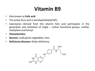 Vitamin B9
• Also known as Folic acid.
• The active form acid is tetrahydrofolate(THF).
• Coenzymes derived from the vitamin folic acid participates in the
generation and utilization of single – carbon functional groups, methyl,
methylene and formyl.
• Characteristics:
• Sources: Leafy green vegetables, liver.
• Deficiency diseases: folate deficiency
 