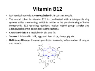 Vitamin B12
• Its chemical name is as cyanocobalamin. It contains cobalt.
• The metal cobalt in vitamin B12 is coordinated with a tetrapyrole ring
system, called a corin ring, which is similar to the porphyrin ring of heme
compounds. B12 requiring reactions involve methyl group transfer and
adenosylcobalamin-dependent isomerizations.
• Characteristics: It is insoluble in oils and fat.
• Source: It is found in milk, eggs and liver of ox, sheep, pig etc.
• Deficiency Disease: It causes pernicious anaemia, inflammation of tongue
and mouth.
 