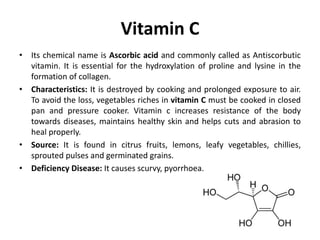 Vitamin C
• Its chemical name is Ascorbic acid and commonly called as Antiscorbutic
vitamin. It is essential for the hydroxylation of proline and lysine in the
formation of collagen.
• Characteristics: It is destroyed by cooking and prolonged exposure to air.
To avoid the loss, vegetables riches in vitamin C must be cooked in closed
pan and pressure cooker. Vitamin c increases resistance of the body
towards diseases, maintains healthy skin and helps cuts and abrasion to
heal properly.
• Source: It is found in citrus fruits, lemons, leafy vegetables, chillies,
sprouted pulses and germinated grains.
• Deficiency Disease: It causes scurvy, pyorrhoea.
 