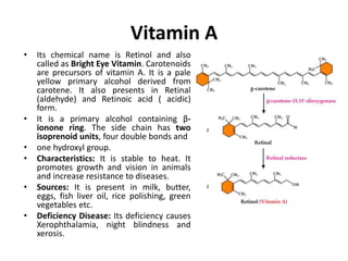 Vitamin A
• Its chemical name is Retinol and also
called as Bright Eye Vitamin. Carotenoids
are precursors of vitamin A. It is a pale
yellow primary alcohol derived from
carotene. It also presents in Retinal
(aldehyde) and Retinoic acid ( acidic)
form.
• It is a primary alcohol containing β-
ionone ring. The side chain has two
isoprenoid units, four double bonds and
• one hydroxyl group.
• Characteristics: It is stable to heat. It
promotes growth and vision in animals
and increase resistance to diseases.
• Sources: It is present in milk, butter,
eggs, fish liver oil, rice polishing, green
vegetables etc.
• Deficiency Disease: Its deficiency causes
Xerophthalamia, night blindness and
xerosis.
 