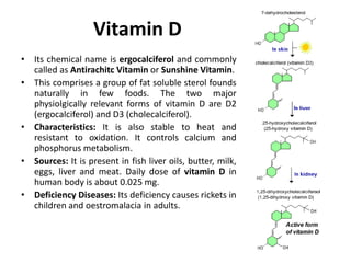 Vitamin D
• Its chemical name is ergocalciferol and commonly
called as Antirachitc Vitamin or Sunshine Vitamin.
• This comprises a group of fat soluble sterol founds
naturally in few foods. The two major
physiolgically relevant forms of vitamin D are D2
(ergocalciferol) and D3 (cholecalciferol).
• Characteristics: It is also stable to heat and
resistant to oxidation. It controls calcium and
phosphorus metabolism.
• Sources: It is present in fish liver oils, butter, milk,
eggs, liver and meat. Daily dose of vitamin D in
human body is about 0.025 mg.
• Deficiency Diseases: Its deficiency causes rickets in
children and oestromalacia in adults.
 