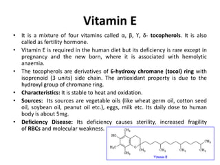 Vitamin E
• It is a mixture of four vitamins called α, β, ϒ, δ- tocopherols. It is also
called as fertility hormone.
• Vitamin E is required in the human diet but its deficiency is rare except in
pregnancy and the new born, where it is associated with hemolytic
anaemia.
• The tocopherols are derivatives of 6-hydroxy chromane (tocol) ring with
isoprenoid (3 units) side chain. The antioxidant property is due to the
hydroxyl group of chromane ring.
• Characteristics: It is stable to heat and oxidation.
• Sources: Its sources are vegetable oils (like wheat germ oil, cotton seed
oil, soybean oil, peanut oil etc.), eggs, milk etc. Its daily dose to human
body is about 5mg.
• Deficiency Disease: Its deficiency causes sterility, increased fragility
of RBCs and molecular weakness.
 