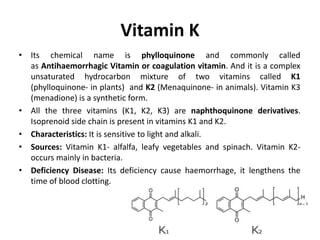 Vitamin K
• Its chemical name is phylloquinone and commonly called
as Antihaemorrhagic Vitamin or coagulation vitamin. And it is a complex
unsaturated hydrocarbon mixture of two vitamins called K1
(phylloquinone- in plants) and K2 (Menaquinone- in animals). Vitamin K3
(menadione) is a synthetic form.
• All the three vitamins (K1, K2, K3) are naphthoquinone derivatives.
Isoprenoid side chain is present in vitamins K1 and K2.
• Characteristics: It is sensitive to light and alkali.
• Sources: Vitamin K1- alfalfa, leafy vegetables and spinach. Vitamin K2-
occurs mainly in bacteria.
• Deficiency Disease: Its deficiency cause haemorrhage, it lengthens the
time of blood clotting.
 