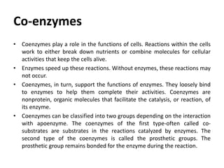 Co-enzymes
• Coenzymes play a role in the functions of cells. Reactions within the cells
work to either break down nutrients or combine molecules for cellular
activities that keep the cells alive.
• Enzymes speed up these reactions. Without enzymes, these reactions may
not occur.
• Coenzymes, in turn, support the functions of enzymes. They loosely bind
to enzymes to help them complete their activities. Coenzymes are
nonprotein, organic molecules that facilitate the catalysis, or reaction, of
its enzyme.
• Coenzymes can be classified into two groups depending on the interaction
with apoenzyme. The coenzymes of the first type-often called co-
substrates are substrates in the reactions catalyzed by enzymes. The
second type of the coenzymes is called the prosthetic groups. The
prosthetic group remains bonded for the enzyme during the reaction.
 