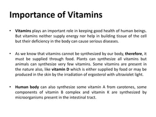 Importance of Vitamins
• Vitamins plays an important role in keeping good health of human beings.
But vitamins neither supply energy nor help in building tissue of the cell
but their deficiency in the body can cause serious diseases.
• As we know that vitamins cannot be synthesized by our body, therefore, it
must be supplied through food. Plants can synthesize all vitamins but
animals can synthesize very few vitamins. Some vitamins are present in
the nature also, like vitamin D which is either supplied by food or may be
produced in the skin by the irradiation of ergosterol with ultraviolet light.
• Human body can also synthesize some vitamin A from carotenes, some
components of vitamin B complex and vitamin K are synthesized by
microorganisms present in the intestinal tract.
 