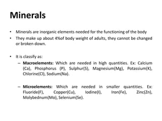 Minerals
• Minerals are inorganic elements needed for the functioning of the body
• They make up about 4%of body weight of adults, they cannot be changed
or broken down.
• It is classify as:
– Macroelements: Which are needed in high quantities. Ex: Calcium
(Ca), Phosphorus (P), Sulphur(S), Magnesium(Mg), Potassium(K),
Chlorine(Cl), Sodium(Na).
– Microelements: Which are needed in smaller quantities. Ex:
Fluoride(F), Copper(Cu), Iodine(I), Iron(Fe), Zinc(Zn),
Molybednum(Mo), Selenium(Se).
 
