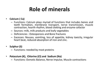 Role of minerals
• Calcium ( Ca)
– Functions: Calcium plays myriad of functions that includes bones and
teeth formation, membrane transport, nerve transmission, muscle
contraction, hearth rhythm, blood clotting and enzyme cofactor
– Sources: milk, milk products and leafy vegetables
– Deficiencies : Osteoporosis and Bone fractures
– Excesses: Nausea, vomiting, loss of appetite, kidney toxicity, irregular
heart beat, reduced absorption of iron and zinc.
• Sulphur (S)
– Functions: needed by most proteins
• Potassium (K), Chlorine (Cl) and Sodium (Na)
– Functions: Osmotic Balance, Nerve impulse, Muscle contractions
 