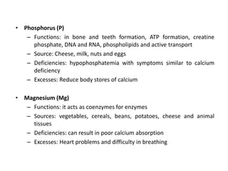 • Phosphorus (P)
– Functions: in bone and teeth formation, ATP formation, creatine
phosphate, DNA and RNA, phospholipids and active transport
– Source: Cheese, milk, nuts and eggs
– Deficiencies: hypophosphatemia with symptoms similar to calcium
deficiency
– Excesses: Reduce body stores of calcium
• Magnesium (Mg)
– Functions: it acts as coenzymes for enzymes
– Sources: vegetables, cereals, beans, potatoes, cheese and animal
tissues
– Deficiencies: can result in poor calcium absorption
– Excesses: Heart problems and difficulty in breathing
 