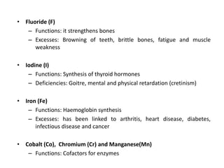 • Fluoride (F)
– Functions: it strengthens bones
– Excesses: Browning of teeth, brittle bones, fatigue and muscle
weakness
• Iodine (I)
– Functions: Synthesis of thyroid hormones
– Deficiencies: Goitre, mental and physical retardation (cretinism)
• Iron (Fe)
– Functions: Haemoglobin synthesis
– Excesses: has been linked to arthritis, heart disease, diabetes,
infectious disease and cancer
• Cobalt (Co), Chromium (Cr) and Manganese(Mn)
– Functions: Cofactors for enzymes
 