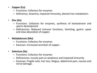 • Copper (Cu)
– Functions: Cofactors for enzymes
– Deficiency: Anaemia, impaired immunity, altered iron metabolism.
• Zinc (Zn)
– Functions: Cofactors for enzymes, synthesis of testosterone and
sperm development
– Deficiencies: Reduced immune functions, Vomiting, gastric upset
and slow absorption of copper.
• Molybdenum (Mo)
– Functions: Cofactors for enzymes
– Excesses: Increased secretion of copper .
• Selenium (Se)
– Functions: Cofactors for enzymes
– Deficiencies: muscle pain or weakness and impaired immunity
– Excesses: Fragile nails, hair loss, fatigue, abdominal pain, nausea and
nerve damage.
 