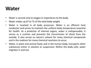 Water
• Water is second only to oxygen in importance to the body.
• Water makes up 67 to 75 of the total body weight.
• Water is involved in all body processes. Water is an efficient heat
conductor and serves to maintain the uniform body temperature essential
for health. As a protector of internal organs, water is indispensable; it
serves as a cushion and prevents the transmission of shock from the
outside. It also serves as nature's solvent for many chemical compounds
and is the medium for many chemical reactions to occur.
• Water, in plant and animal foods and in the human body, transports other
substances either in solution or suspension. Within the body cells, water
migrates in and out.
 