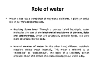Role of water
• Water is not just a transporter of nutritional elements. It plays an active
role in our metabolic processes.
– Breaking down food- Through a process called hydrolysis, water
molecules are part of the biochemical breakdown of proteins, lipids
and carbohydrates, which are structurally complex foods, into units
more absorbable by the body.
– Internal creation of water- On the other hand, different metabolic
reactions create water internally. This water is referred to as
"metabolic" or "endogenous". The body of a sedentary person
produces about 250-350 ml of metabolic/endogenous water a day.
 