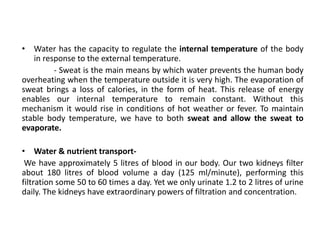 • Water has the capacity to regulate the internal temperature of the body
in response to the external temperature.
- Sweat is the main means by which water prevents the human body
overheating when the temperature outside it is very high. The evaporation of
sweat brings a loss of calories, in the form of heat. This release of energy
enables our internal temperature to remain constant. Without this
mechanism it would rise in conditions of hot weather or fever. To maintain
stable body temperature, we have to both sweat and allow the sweat to
evaporate.
• Water & nutrient transport-
We have approximately 5 litres of blood in our body. Our two kidneys filter
about 180 litres of blood volume a day (125 ml/minute), performing this
filtration some 50 to 60 times a day. Yet we only urinate 1.2 to 2 litres of urine
daily. The kidneys have extraordinary powers of filtration and concentration.
 
