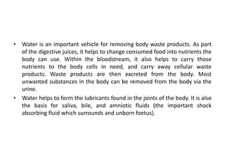 • Water is an important vehicle for removing body waste products. As part
of the digestive juices, it helps to change consumed food into nutrients the
body can use. Within the bloodstream, it also helps to carry those
nutrients to the body cells in need, and carry away cellular waste
products. Waste products are then excreted from the body. Most
unwanted substances in the body can be removed from the body via the
urine.
• Water helps to form the lubricants found in the joints of the body. It is also
the basis for saliva, bile, and amniotic fluids (the important shock
absorbing fluid which surrounds and unborn foetus).
 