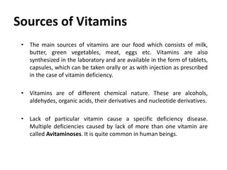Sources of Vitamins
• The main sources of vitamins are our food which consists of milk,
butter, green vegetables, meat, eggs etc. Vitamins are also
synthesized in the laboratory and are available in the form of tablets,
capsules, which can be taken orally or as with injection as prescribed
in the case of vitamin deficiency.
• Vitamins are of different chemical nature. These are alcohols,
aldehydes, organic acids, their derivatives and nucleotide derivatives.
• Lack of particular vitamin cause a specific deficiency disease.
Multiple deficiencies caused by lack of more than one vitamin are
called Avitaminoses. It is quite common in human beings.
 