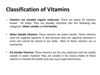 Classification of Vitamins
• Vitamins are complex organic molecules. There are about 25 vitamins
known till today. They are broadly classified into the following two
categories: Water soluble and Fat Soluble.
• Water Soluble Vitamins: These vitamins are water soluble. These vitamins
must be supplied regularly in diet because they are regularly excreted in
urine and cannot be stored in our body. Most of these vitamins act as
coenzymes.
• Fat Soluble Vitamins: These vitamins are the oily substance and not readily
soluble in water, however they are soluble in fat. Excess intake of these
vitamins is harmful for health and may cause hypervitaminoses.
 