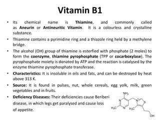 Vitamin B1
• Its chemical name is Thiamine, and commonly called
as Aneurin or Antineuritic Vitamin. It is a colourless and crystalline
substance.
• Thiamine contains a pyrimidine ring and a thiazole ring held by a methylene
bridge.
• The alcohol (OH) group of thiamine is esterfied with phosphate (2 moles) to
form the coenzyme, thiamine pyrophosphate (TPP or cocarboxylase). The
pyrophosphate moiety is donated by ATP and the reaction is catalysed by the
enzyme thiamine pyrophosphate transferase.
• Characteristics: It is insoluble in oils and fats, and can be destroyed by heat
above 313 K.
• Source: It is found in pulses, nut, whole cereals, egg yolk, milk, green
vegetables and in fruits.
• Deficiency Diseases: Their deficiencies cause Beriberi
disease, in which legs get paralysed and cause loss
of appetite.
 