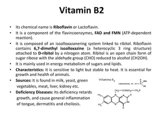 Vitamin B2
• Its chemical name is Riboflavin or Lactoflavin.
• It is a component of the flavincoenzymes, FAD and FMN (ATP-dependent
reaction).
• It is composed of an isoalloxazanering system linked to ribitol. Riboflavin
contains 6,7-dimethyl isoalloxazine (a heterocyclic 3 ring structure)
attached to D-ribitol by a nitrogen atom. Ribitol is an open chain form of
sugar ribose with the aldehyde group (CHO) reduced to alcohol (CH2OH).
• It is mainly used in energy metabolism of sugars and lipids.
• Characteristics: It is sensitive to light but stable to heat. It is essential for
growth and health of animals.
• Sources: It is found in milk, yeast, green
vegetables, meat, liver, kidney etc.
• Deficiency Diseases: Its deficiency retards
growth, and cause general inflammation
of tongue, dermatitis and cheilosis.
 
