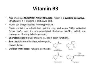 Vitamin B3
• Also known as NIACIN OR NICOTINIC ACID. Niacin is a pyridine derivative.
Structurally, it is pyridine 3-carboxylic acid.
• Niacin can be synthesized from tryptophan.
• Niacin contains a substituted pyridine ring and when NAD+ activated
forms NAD+ and its phosphorylated derivative NADP+, which are
coenzymes of many dehydrogenases.
• Characteristics: It lower cholesterol, boost brain functions.
• Sources: It is found in Meat, whole grain,
cereals, beans.
• Deficiency Diseases: Pellagra, dermatitis.
 