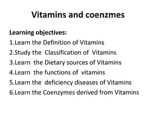 Vitamins and coenzmes
Learning objectives:
1.Learn the Definition of Vitamins
2.Study the Classification of Vitamins
3.Learn the Dietary sources of Vitamins
4.Learn the functions of vitamins
5.Learn the deficiency diseases of Vitamins
6.Learn the Coenzymes derived from Vitamins
 