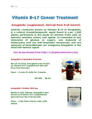 1 | P a g e
Amygdalin (supplement, derived from fruit kernel)
Laetrile, commonly known as Vitamin B-17 or Amygdalin,
is a natural chemotherapeutic agent found in over 1,200
plants, particularly in the seeds of common fruits such as
apricots, peaches, plums, and apples. Is composed of two
molecules of glucose (a sugar), one molecule of
hydrocyanic acid (an anti-neoplastic compound), and one
molecule of benzaldehyde (an analgesic).Amygdalin is the
chief anti-tumour agent.
Can be purchased from http://cytopharmaonline.com/
Amygdalin Injectable Solution
Box of 10 vials, Amygdalin also known
as vitamin b17 (supplement derived
from fruit kernels)
Dose – 2 vials IV daily for 3 weeks
AM-SOL $8.50
Amygdalin Tablets 500 mg
Bottle of 100 Tablets, Amygdalin also
known as Vitamin b17 (supplement
derived from the fruit kernels
Dose – 2 tab three times a day with
meals.
 