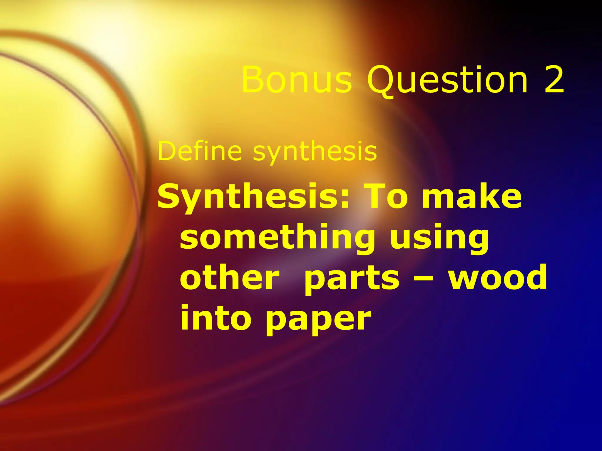 Bonus Question 2 Define synthesis Synthesis: To make something using other  parts – wood into paper 