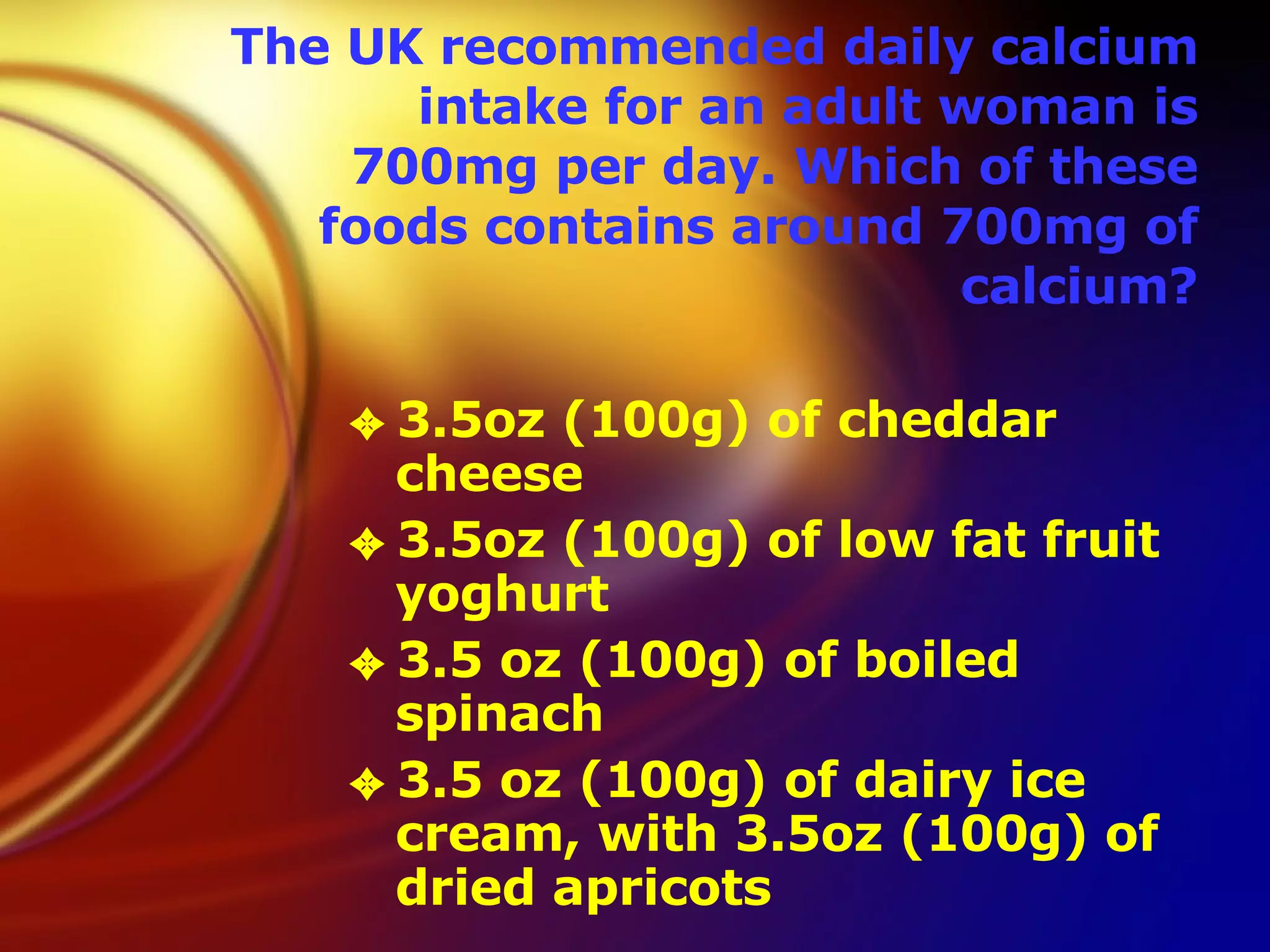 The UK recommended daily calcium intake for an adult woman is 700mg per day. Which of these foods contains around 700mg of calcium? 3.5oz (100g) of cheddar cheese  3.5oz (100g) of low fat fruit yoghurt  3.5 oz (100g) of boiled spinach  3.5 oz (100g) of dairy ice cream, with 3.5oz (100g) of dried apricots  