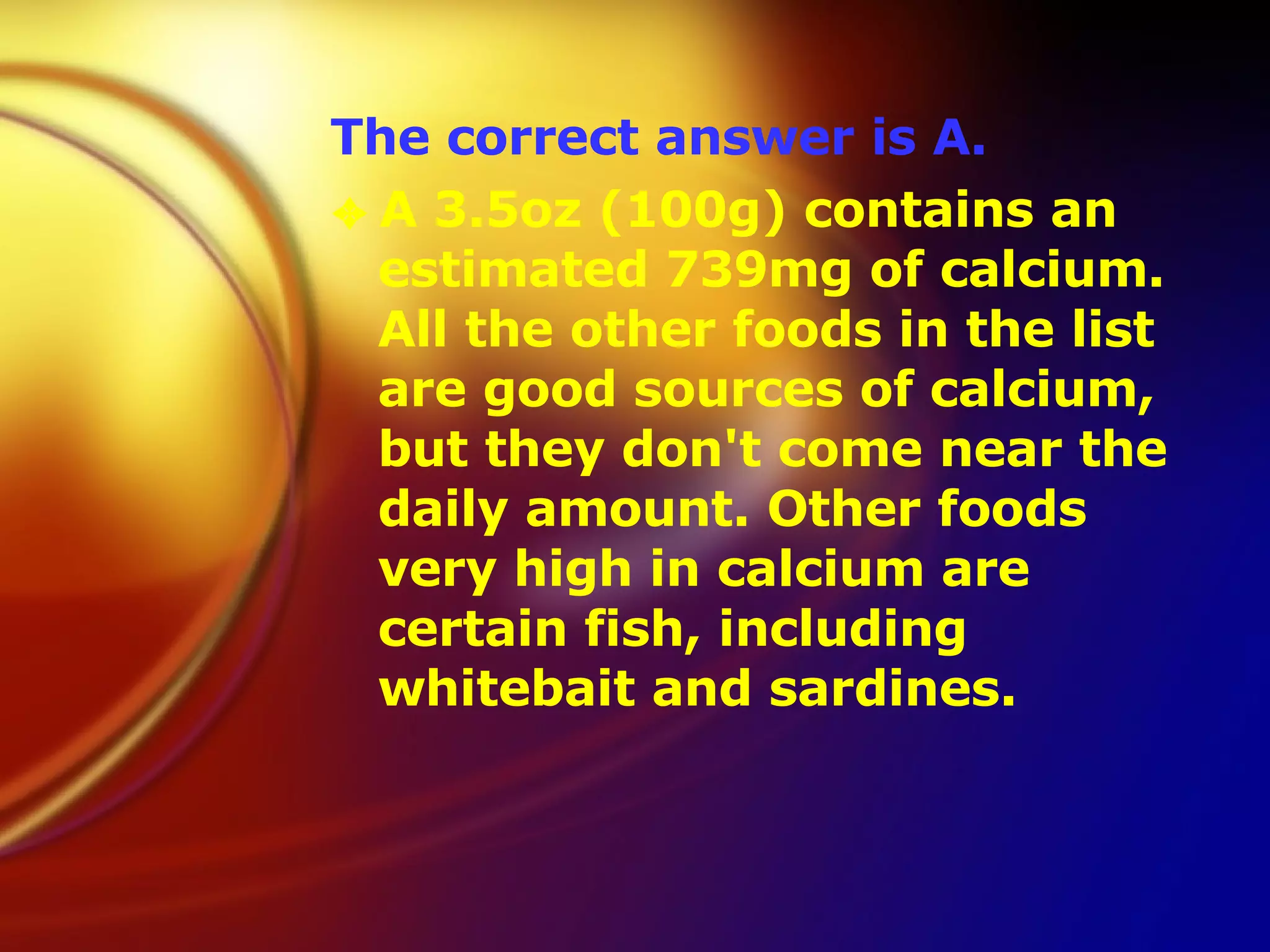 The correct answer is A. A 3.5oz (100g) contains an estimated 739mg of calcium. All the other foods in the list are good sources of calcium, but they don't come near the daily amount. Other foods very high in calcium are certain fish, including whitebait and sardines. 