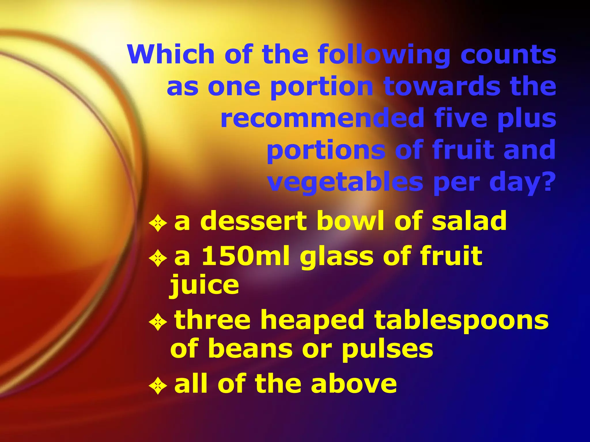 Which of the following counts as one portion towards the recommended five plus portions of fruit and vegetables per day? a dessert bowl of salad  a 150ml glass of fruit juice  three heaped tablespoons of beans or pulses  all of the above  