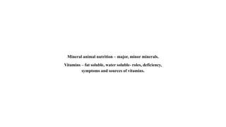 Mineral animal nutrition – major, minor minerals.
Vitamins – fat soluble, water soluble- roles, deficiency,
symptoms and sources of vitamins.
 