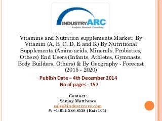 Vitamins and Nutrition supplements Market: By
Vitamin (A, B, C, D, E and K) By Nutritional
Supplements (Amino acids, Minerals, Probiotics,
Others) End Users (Infants, Athletes, Gymnasts,
Body Builders, Others) & By Geography - Forecast
(2015 - 2020)
Publish Date – 4th December 2014
No of pages - 157
Contact:
Sanjay Matthews
sales@industryarc.com
#: +1-614-588-8538 (Ext: 101)
 