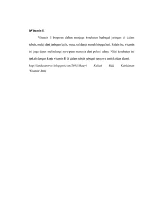 i)Vitamin E
Vitamin E berperan dalam menjaga kesehatan berbagai jaringan di dalam
tubuh, mulai dari jaringan kulit, mata, sel darah merah hingga hati. Selain itu, vitamin
ini juga dapat melindungi paru-paru manusia dari polusi udara. Nilai kesehatan ini
terkait dengan kerja vitamin E di dalam tubuh sebagai senyawa antioksidan alami.
http://landasanteori.blogspot.com/2013/Materi Kuliah DIII Kebidanan
'Vitamin'.html
 
