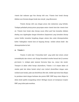 vitamin dari makanan agar bias diserap oleh usus. Vitamin larut lemak diserap
didalam usus bersama dengan lemak atau minyak yang dikonsumsi.
Vitamin diserap oleh usus dengan proses dan mekanisme yang berbeda.
Terdapat perbedaab prinsip proses penyerapan antara vitamin larut dan vitamin larut
air. Vitamin larut lemak akan diserap secara difusi pasif dan kemudian didalam
dinding usus digabungkan dengan kilomikron (lipoprotein) yang kemudian diserap
system limfak, kemudian bergabung dengan saluran dara untuk ditransportasikan
kehati. Sedangakan vitamin larut air langsung diserap melalui saluran darah dan
ditransportasikan ke hati.
a) Vitamin A
Vitamin A terdiri dari 3 biomolekul aktif yang terdiri dari retinol, retinal
(retinaldehyde) dan retinoic acid. Ketiga biomolekul tersebut berasal dari β carotene
provitamin A, terdapat pada tanaman berwarna hijau tua, oranye dan merah.
Transport di dalam tubuh berupa chylomikron, Vitamin A di simpan dalam sel
stealate pada hati dalam bentuk retinyl ester (retinol diesterifikasi dengan suatu
molekul asam lemak), pada saat dimobilisasi dlm tubu diubah mjd retinol dan dilepas
ke peredaran darah dengan berikatan dan protein RBP. RBP hanya akan dilepas ke
dalam darah apabila mengandung retinol. Berbagai macam sel mempunyai reseptor
RBP yang terikat pada membran.
 
