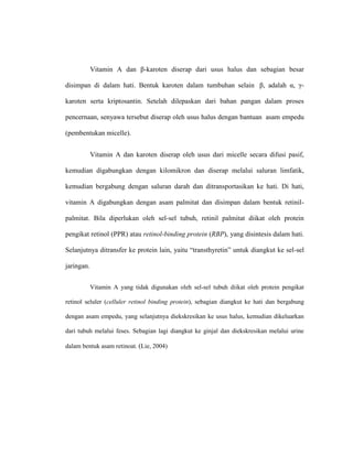 Vitamin A dan β-karoten diserap dari usus halus dan sebagian besar
disimpan di dalam hati. Bentuk karoten dalam tumbuhan selain β, adalah α, γ-
karoten serta kriptosantin. Setelah dilepaskan dari bahan pangan dalam proses
pencernaan, senyawa tersebut diserap oleh usus halus dengan bantuan asam empedu
(pembentukan micelle).
Vitamin A dan karoten diserap oleh usus dari micelle secara difusi pasif,
kemudian digabungkan dengan kilomikron dan diserap melalui saluran limfatik,
kemudian bergabung dengan saluran darah dan ditransportasikan ke hati. Di hati,
vitamin A digabungkan dengan asam palmitat dan disimpan dalam bentuk retinil-
palmitat. Bila diperlukan oleh sel-sel tubuh, retinil palmitat diikat oleh protein
pengikat retinol (PPR) atau retinol-binding protein (RBP), yang disintesis dalam hati.
Selanjutnya ditransfer ke protein lain, yaitu “transthyretin” untuk diangkut ke sel-sel
jaringan.
Vitamin A yang tidak digunakan oleh sel-sel tubuh diikat oleh protein pengikat
retinol seluler (celluler retinol binding protein), sebagian diangkut ke hati dan bergabung
dengan asam empedu, yang selanjutnya diekskresikan ke usus halus, kemudian dikeluarkan
dari tubuh melalui feses. Sebagian lagi diangkut ke ginjal dan diekskresikan melalui urine
dalam bentuk asam retinoat. (Lie, 2004)
 