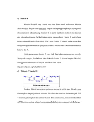 c) Vitamin D
Vitamin D adalah grup vitamin yang larut dalam lemak prohormon. Vitamin
D dikenal juga dengan nama kalsiferol. Bagian tubuh yang paling banyak dipengaruhi
oleh vitamin ini adalah tulang. Vitamin D ini dapat membantu metabolisme kalsium
dan mineralisasi tulang. Sel kulit akan segera memproduksi vitamin D saat terkena
cahaya matahari (sinar ultraviolet). Bila kadar vitamin D rendah maka tubuh akan
mengalami pertumbuhan kaki yang tidak normal, dimana betis kaki akan membentuk
huruf O dan X.
Untuk penyerapan vitamin D yang baik diperlukan adanya garam empedu.
Mengenai transport, katabolisme dan ekskresi vitamin D belum banyak diketahui,
sehingga masih memerlukan banyak penelitian lebih lanjut.
http://id.wikipedia.org/wiki/Vitamin.hml
d) Thiamin (Vitamin B1)
Struktur thiamin merupakan gabungan antara pirimidin dan thiazole yang
dihubungkan dengan jembatan metilene Di dalam otak dan hati diubah menjadi TPP
= thiamin pyrohosphat oleh enzim thiamin difosfotransferase, reaksi membutuhkan
ATP Berperan penting sebagai koensim dekarboksilasi senyawa asam-keto Beberapa
 