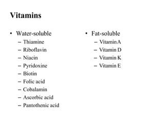 Vitamins
• Water-soluble
– Thiamine
– Riboflavin
– Niacin
– Pyridoxine
– Biotin
– Folic acid
– Cobalamin
– Ascorbic acid
– Pantothenic acid
• Fat-soluble
– VitaminA
– Vitamin D
– Vitamin K
– Vitamin E
 