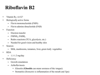 Riboflavin B2
• Vitamin B2; vit G?
• Biologically active forms
– Flavin mononucleotide (FMN)
– Flavin adenine dinucleotide (FAD)
• Function
– Electron transfer
– FMNH2, FADH2
– Redox reactions (TCA, glycolysis, etc.)
– Needed for good vision and healthy skin
• Sources
– Milk, mushrooms, tomatoes, liver, green leafy vegetables
• RDA
– 1.1-1.3 mg/day
• Deficiency
– Growth retardation
– Ariboflavinosis
• Glossitis (Glossitis can mean soreness of the tongue).
• Stomatitis (Stomatitis is inflammation of the mouth and lips)
 