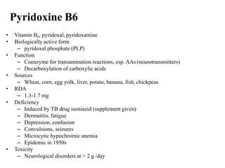 Pyridoxine B6
• Vitamin B6, pyridoxal, pyridoxamine
• Biologically active form
– pyridoxal phosphate (PLP)
• Function
– Coenzyme for transamination reactions, esp. AAs(neurotransmitters)
– Decarboxylation of carboxylic acids
• Sources
– Wheat, corn, egg yolk, liver, potato, banana, fish, chickpeas
• RDA
– 1.3-1.7 mg
• Deficiency
– Induced by TB drug isoniazid (supplement given)
– Dermatitis, fatigue
– Depression, confusion
– Convulsions, seizures
– Microcytic hypochromic anemia
– Epidemic in 1950s
• Toxicity
– Neurological disorders at > 2 g /day
 