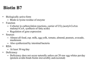 Biotin B7
• Biologically active form
– Binds to lysine residue of enzyme
• Function
– Cofactor in carboxylation reactions, carrier of CO2 (acetyl-CoAto
malonyl-CoA, synthesis of fatty acids)
– Regulation of gene expression
• Sources
– Almost all food, esp. milk, egg yolk, tomato, almond, peanuts, avocado,
mushroom
– Also synthesized by intestinal bacteria
• RDA
– At least 30 mg/day
• Deficiency
– Deficiency does not occur naturally unless eat 20 raw egg whites perday
(protein avidin binds biotin irreversibly and excreted)
 