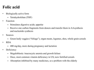Folic acid
• Biologically active form
– Tetrahydrofolate (THF)
• Function
– Stimulates digestive acids; appetite
– Receive one carbon fragments from donors and transfer them in AAsynthesis
and nucleotide synthesis
• Sources
– Green leafy veggies (“foliage”), organ meats, legumes, okra, whole grain cereals
• RDA
– 400 mg/day, more during pregnancy and lactation
• Deficiency
– Megaloblastic /macrocytic anemia and growth failure
– Once, most common vitamin deficiency in US; now fortified cereals
– Absorption inhibited by many medicines, so a problem with the elderly
 