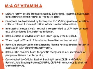 M/A OF VITAMIN A
 Dietary retinyl esters are hydrolysed by pancreatic/intestinal hydrolases
in intestine releasing retinol & free fatty acids.
 Carotenes are hydrolysed by β-carotene 15-15’ dioxygenase of intestinal
cells to release 2 moles of retinal which is reduced to retinol.
 In intestinal mucosal cells, retinol is re-esterified to LCFA incorporated
into chylomicrons & transferred to lymph.
 Retinol esters of chylomicrons are taken up by liver & stored.
 When required Vitamin A is released from liver as free retinol.
 Retinol is transported in circulation by Plasma Retinol Binding Protein in
association with albumin(transthyretin).
 Retinol-RBP complex binds to specific receptors on cell membrane of
peripheral tissues & enters cells.
 Carry retinol by Cellular Retinol Binding Protein(CRBP)and Cellular
Retinoic Acid Binding Protein(CRABP-I, CRABP-II) to nucleus & binds to
chromatin(DNA).
 