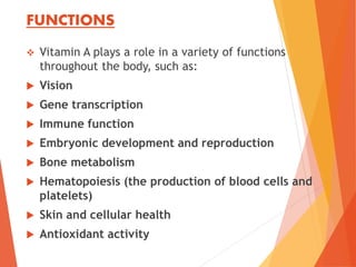 FUNCTIONS
 Vitamin A plays a role in a variety of functions
throughout the body, such as:
 Vision
 Gene transcription
 Immune function
 Embryonic development and reproduction
 Bone metabolism
 Hematopoiesis (the production of blood cells and
platelets)
 Skin and cellular health
 Antioxidant activity
 