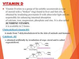 VITAMIN D
 Vitamin D refers to a group of fat-soluble secosteroids (a type
of steroid with a "broken" ring) found in liver and fish oils, or
obtained by irradiating provitamin D with ultraviolet light and are
responsible for enhancing intestinal absorption
of calcium, iron, magnesium, phosphate and zinc. It is also called
SUNSHINE VITAMIN.
it is available in 2 forms-
Cholecalciferol (vitamin D3)
is made from 7-dehydrocholesterol in the skin of animals and humans.
Calciferol - D2
is obtained artificially by irradiation of ergo- sterol and is called
ergocalciferol.
 