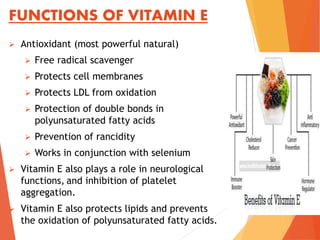 FUNCTIONS OF VITAMIN E
 Antioxidant (most powerful natural)
 Free radical scavenger
 Protects cell membranes
 Protects LDL from oxidation
 Protection of double bonds in
polyunsaturated fatty acids
 Prevention of rancidity
 Works in conjunction with selenium
 Vitamin E also plays a role in neurological
functions, and inhibition of platelet
aggregation.
 Vitamin E also protects lipids and prevents
the oxidation of polyunsaturated fatty acids.
 