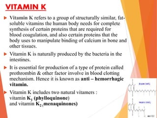 VITAMIN K
 Vitamin K refers to a group of structurally similar, fat-
soluble vitamins the human body needs for complete
synthesis of certain proteins that are required for
blood coagulation, and also certain proteins that the
body uses to manipulate binding of calcium in bone and
other tissues.
 Vitamin K is naturally produced by the bacteria in the
intestines.
 It is essential for production of a type of protein called
prothrombin & other factor involve in blood clotting
mechanism. Hence it is known as anti – hemorrhagic
vitamin.
 Vitamin K includes two natural vitamers :
vitamin K1 (phylloquinone)
and vitamin K2 (menaquinones)
 