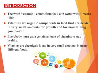 INTRODUCTION
 The word "vitamin" comes from the Latin word “vita”, means
"life".
 Vitamins are organic components in food that are needed
in very small amounts for growth and for maintaining
good health.
 Everybody must eat a certain amount of vitamins to stay
healthy.
 Vitamins are chemicals found in very small amounts in many
different foods.
 