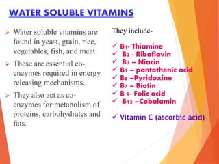 WATER SOLUBLE VITAMINS
 Water soluble vitamins are
found in yeast, grain, rice,
vegetables, fish, and meat.
 These are essential co-
enzymes required in energy
releasing mechanisms.
 They also act as co-
enzymes for metabolism of
proteins, carbohydrates and
fats.
They include-
 B1- Thiamine
 B2 - Riboflavin
 B3 – Niacin
 B5 – pantothenic acid
 B6 –Pyridoxine
 B7 – Biotin
 B 9- Folic acid
 B12 –Cobalamin
 Vitamin C (ascorbic acid)
 