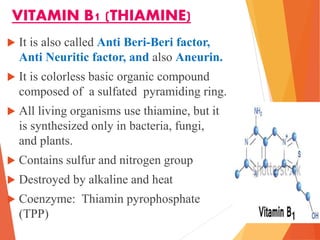 VITAMIN B1 (THIAMINE)
 It is also called Anti Beri-Beri factor,
Anti Neuritic factor, and also Aneurin.
 It is colorless basic organic compound
composed of a sulfated pyramiding ring.
 All living organisms use thiamine, but it
is synthesized only in bacteria, fungi,
and plants.
 Contains sulfur and nitrogen group
 Destroyed by alkaline and heat
 Coenzyme: Thiamin pyrophosphate
(TPP)
 