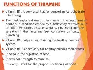 FUNCTIONS OF THIAMINE
 Vitamin B1, is very essential for converting carbohydrate
into energy.
 The most important use of thiamine is in the treatment of
beriberi, a condition caused by a deficiency of thiamine in
the diet. Symptoms include swelling, tingling or burning
sensation in the hands and feet, confusion, difficulty
breathing.
 Vitamin B1, helps in maintaining the healthy nervous
system.
 Vitamin B1, is necessary for healthy mucous membranes.
 It helps in the digestion of food.
 It provides strength to muscles.
 It is very useful for the proper functioning of heart.
 